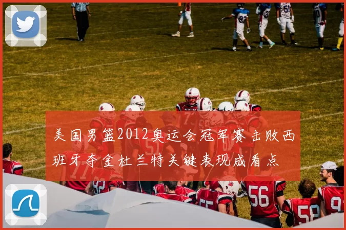 美国男篮2012奥运会冠军赛击败西班牙夺金杜兰特关键表现成看点