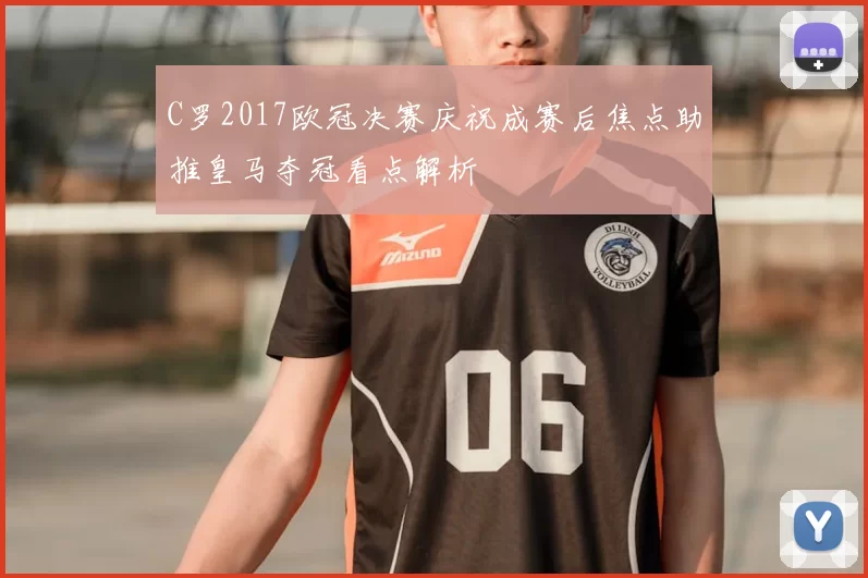 C罗2017欧冠决赛庆祝成赛后焦点助推皇马夺冠看点解析