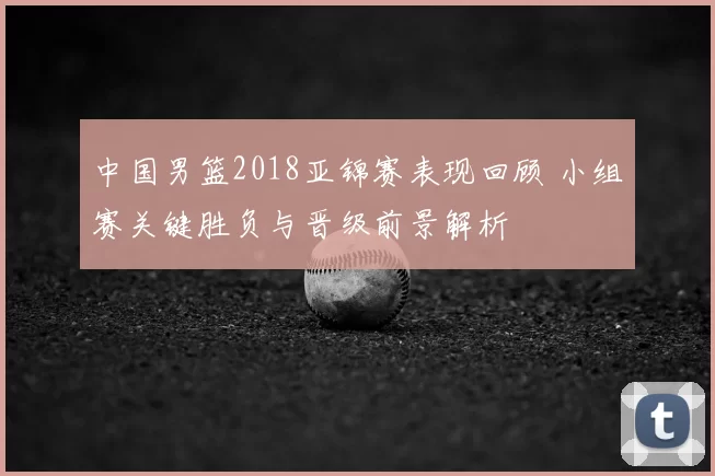 中国男篮2018亚锦赛表现回顾 小组赛关键胜负与晋级前景解析
