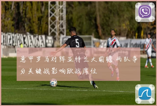 意甲罗马对阵亚特兰大前瞻 两队争分关键战影响欧战席位