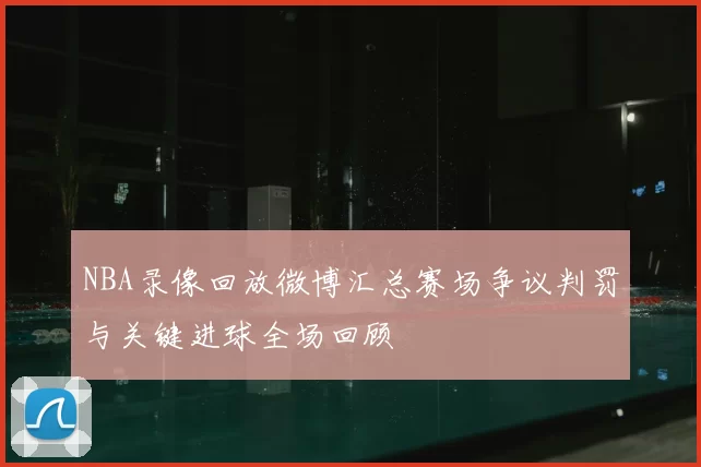 NBA录像回放微博汇总赛场争议判罚与关键进球全场回顾