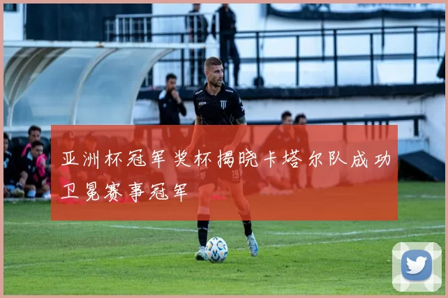亚洲杯冠军奖杯揭晓卡塔尔队成功卫冕赛事冠军