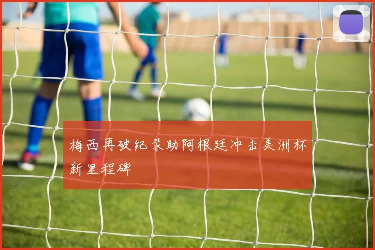梅西再破纪录助阿根廷冲击美洲杯新里程碑