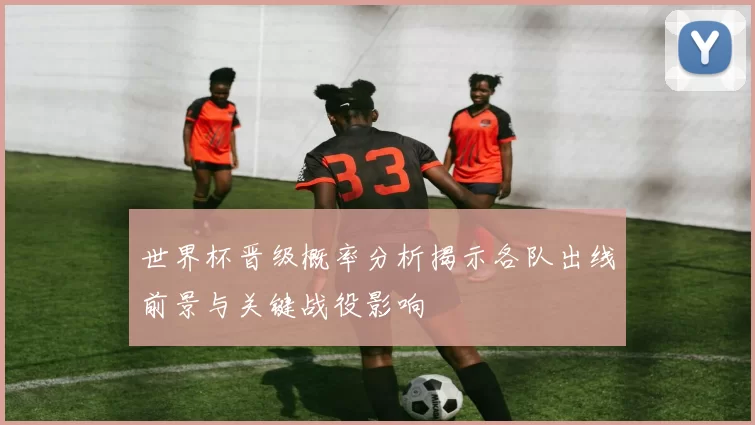世界杯晋级概率分析揭示各队出线前景与关键战役影响