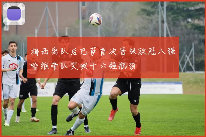 梅西离队后巴萨首次晋级欧冠八强哈维带队突破十六强瓶颈
