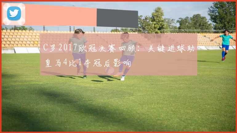 C罗2017欧冠决赛回顾：关键进球助皇马4比1夺冠后影响