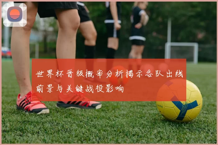 世界杯晋级概率分析揭示各队出线前景与关键战役影响