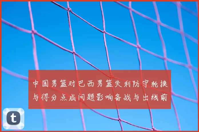 中国男篮对巴西男篮失利防守轮换与得分点成问题影响备战与出线前景