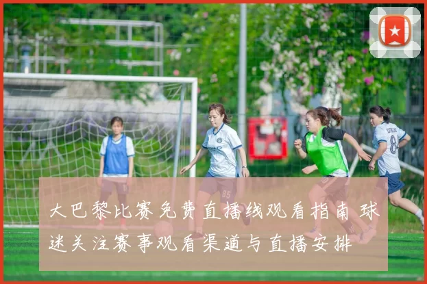 大巴黎比赛免费直播线观看指南 球迷关注赛事观看渠道与直播安排