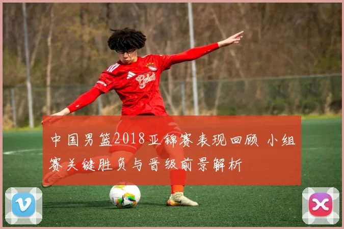 中国男篮2018亚锦赛表现回顾 小组赛关键胜负与晋级前景解析