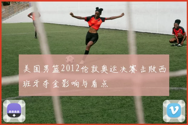 美国男篮2012伦敦奥运决赛击败西班牙夺金影响与看点