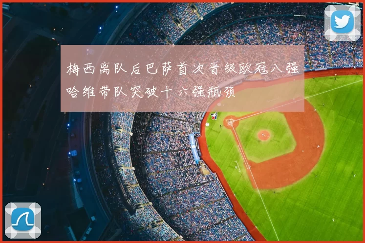 梅西离队后巴萨首次晋级欧冠八强哈维带队突破十六强瓶颈