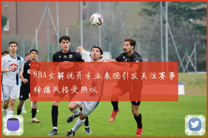 NBA女解说员专业表现引发关注赛事转播风格受热议