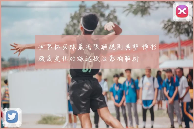 世界杯买球最高限额规则调整 博彩额度变化对球迷投注影响解析