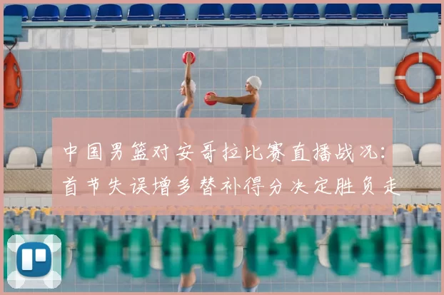中国男篮对安哥拉比赛直播战况：首节失误增多替补得分决定胜负走势