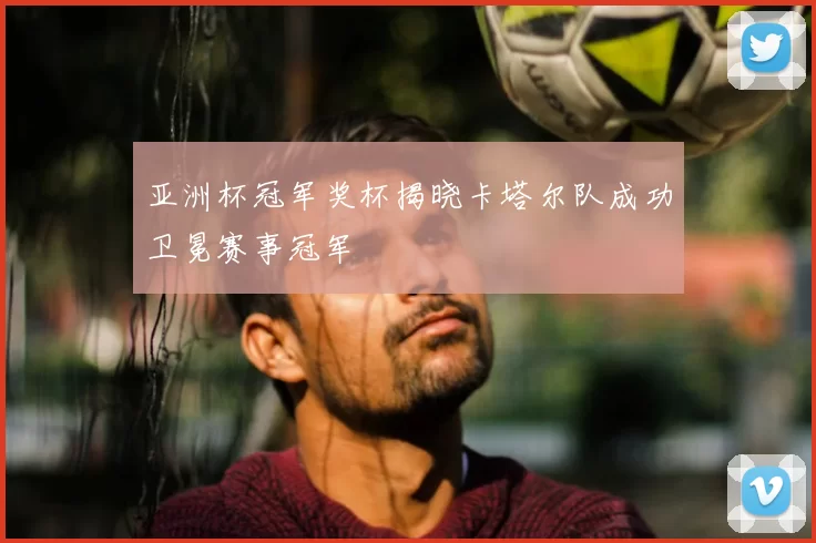 亚洲杯冠军奖杯揭晓卡塔尔队成功卫冕赛事冠军
