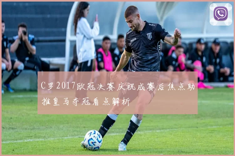 C罗2017欧冠决赛庆祝成赛后焦点助推皇马夺冠看点解析