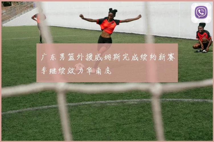 广东男篮外援威姆斯完成续约新赛季继续效力华南虎