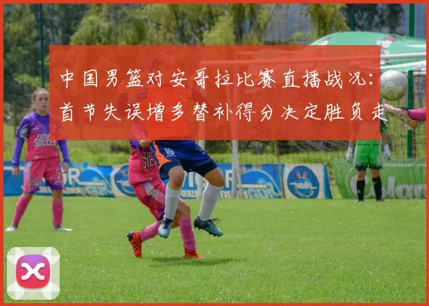 中国男篮对安哥拉比赛直播战况：首节失误增多替补得分决定胜负走势