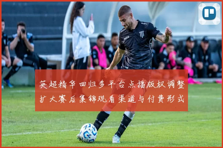 英超精华回归多平台点播版权调整扩大赛后集锦观看渠道与付费形式