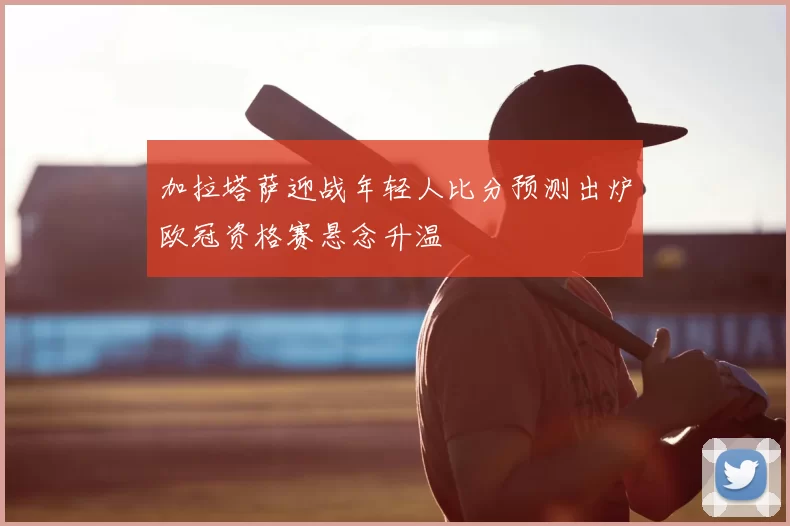 加拉塔萨迎战年轻人比分预测出炉欧冠资格赛悬念升温