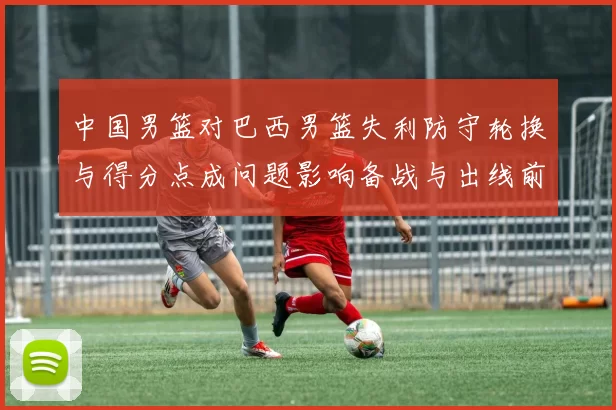 中国男篮对巴西男篮失利防守轮换与得分点成问题影响备战与出线前景