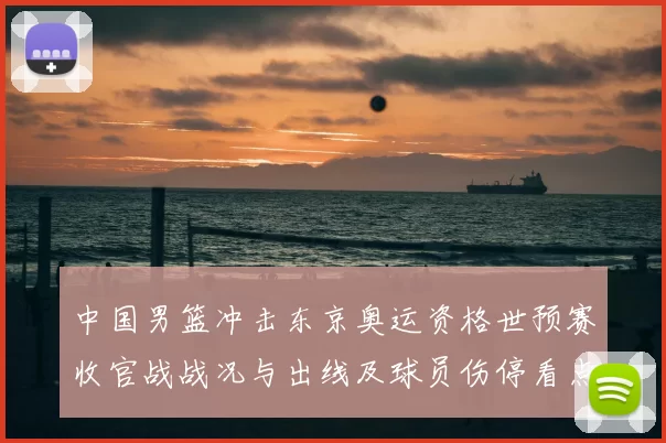中国男篮冲击东京奥运资格世预赛收官战战况与出线及球员伤停看点