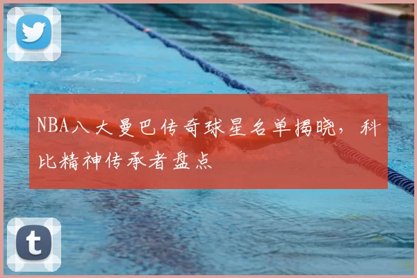 NBA八大曼巴传奇球星名单揭晓，科比精神传承者盘点