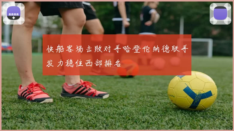 快船客场击败对手哈登伦纳德联手发力稳住西部排名