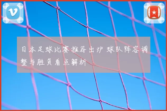日本足球比赛推荐出炉 球队阵容调整与胜负看点解析