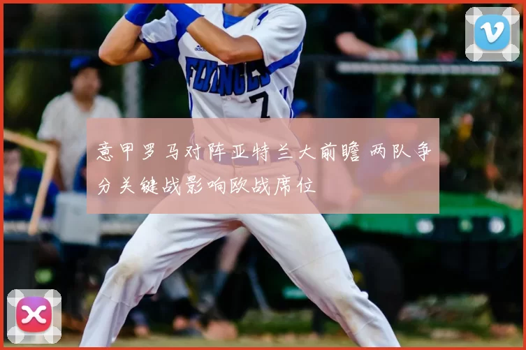 意甲罗马对阵亚特兰大前瞻 两队争分关键战影响欧战席位