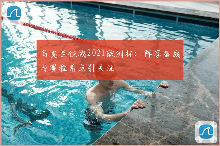 乌克兰征战2021欧洲杯:阵容备战与赛程看点引关注
