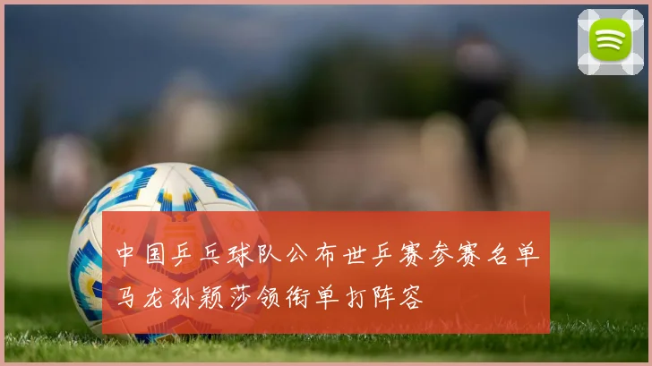 中国乒乓球队公布世乒赛参赛名单马龙孙颖莎领衔单打阵容