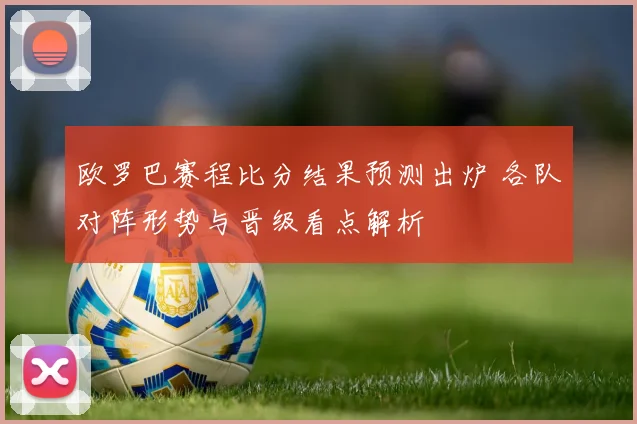 欧罗巴赛程比分结果预测出炉 各队对阵形势与晋级看点解析