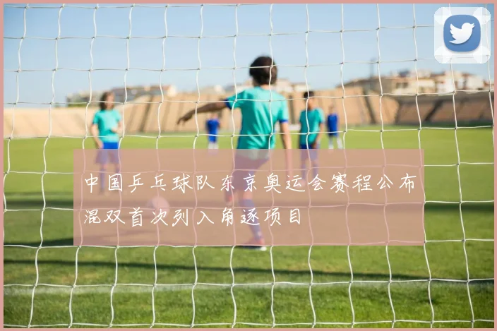 中国乒乓球队东京奥运会赛程公布混双首次列入角逐项目