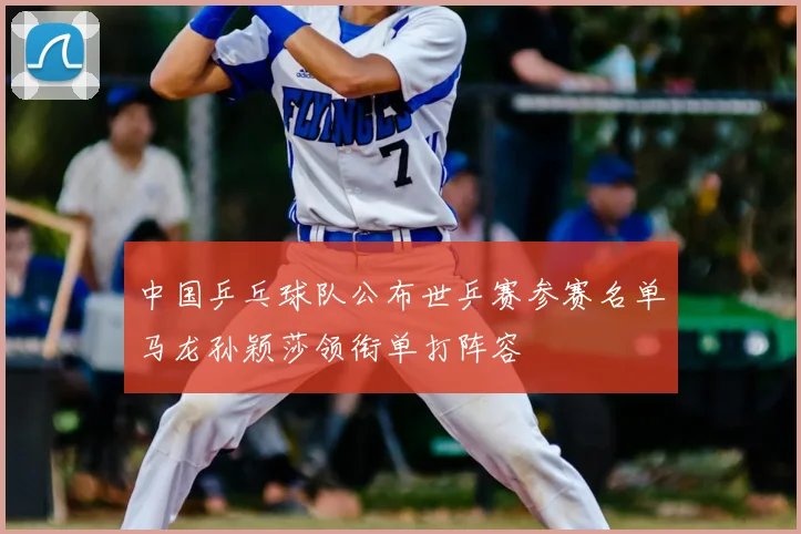 中国乒乓球队公布世乒赛参赛名单马龙孙颖莎领衔单打阵容