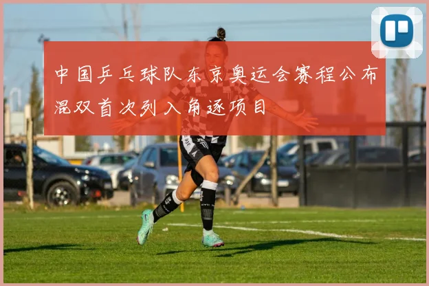 中国乒乓球队东京奥运会赛程公布混双首次列入角逐项目