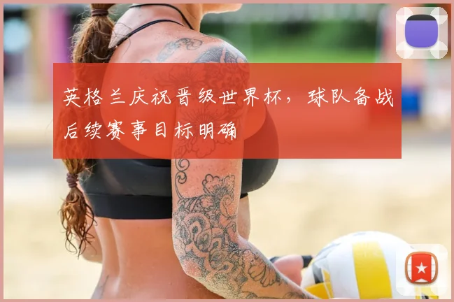 英格兰庆祝晋级世界杯,球队备战后续赛事目标明确