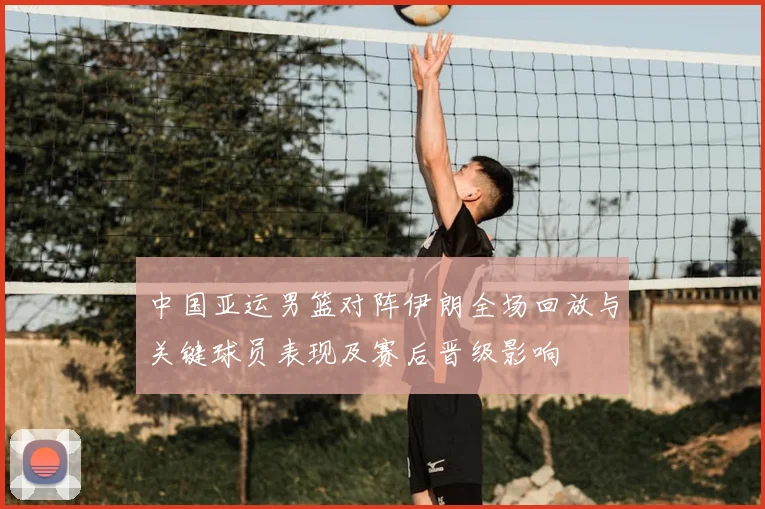 中国亚运男篮对阵伊朗全场回放与关键球员表现及赛后晋级影响