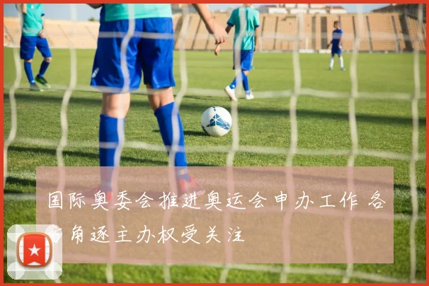 国际奥委会推进奥运会申办工作 各方角逐主办权受关注