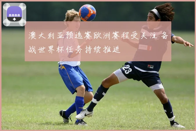 澳大利亚预选赛欧洲赛程受关注 备战世界杯任务持续推进