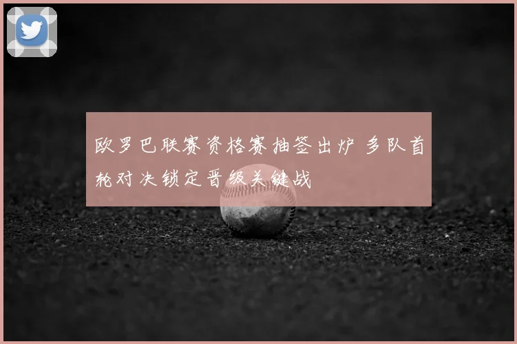 欧罗巴联赛资格赛抽签出炉 多队首轮对决锁定晋级关键战