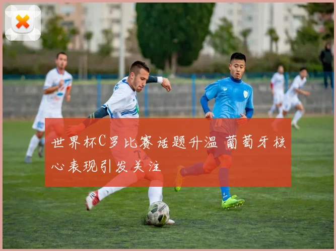 世界杯C罗比赛话题升温 葡萄牙核心表现引发关注
